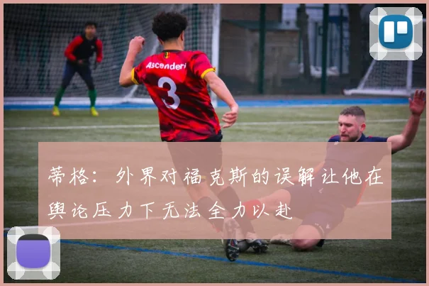蒂格：外界对福克斯的误解让他在舆论压力下无法全力以赴