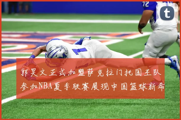 郭昊文正式加盟萨克拉门托国王队参加NBA夏季联赛展现中国篮球新希望