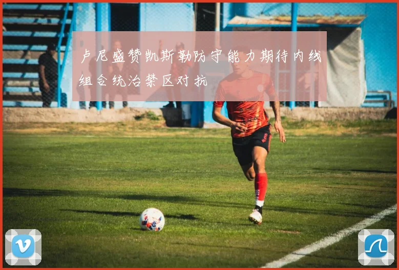 卢尼盛赞凯斯勒防守能力期待内线组合统治禁区对抗