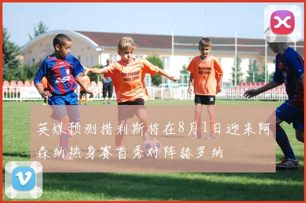 英媒预测措利斯将在8月1日迎来阿森纳热身赛首秀对阵赫罗纳