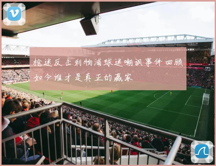 枪迷反击利物浦球迷嘲讽事件回顾如今谁才是真正的赢家