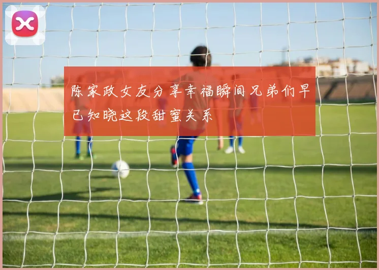 陈家政女友分享幸福瞬间兄弟们早已知晓这段甜蜜关系