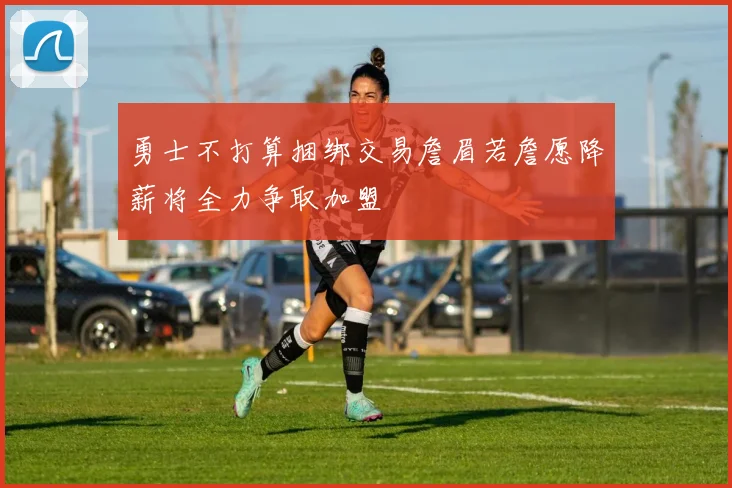 勇士不打算捆绑交易詹眉若詹愿降薪将全力争取加盟