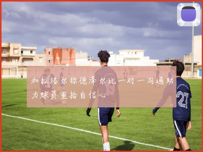 加拉格尔称德泽尔比一对一沟通助力球员重拾自信心