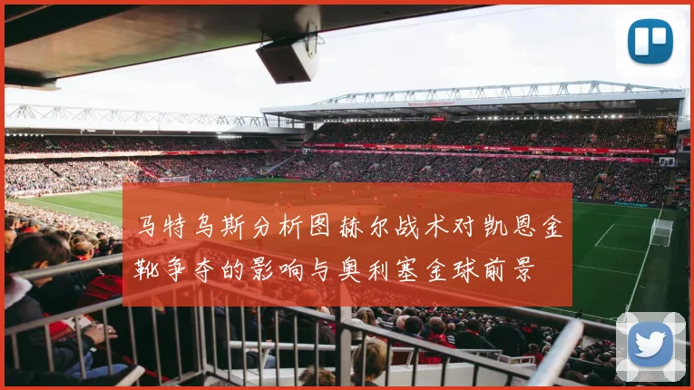 马特乌斯分析图赫尔战术对凯恩金靴争夺的影响与奥利塞金球前景