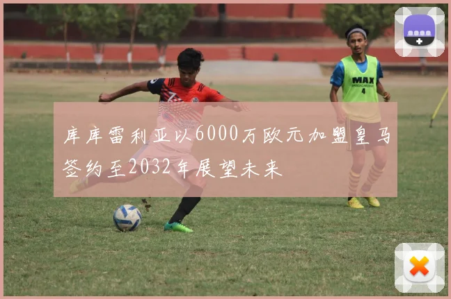 库库雷利亚以6000万欧元加盟皇马签约至2032年展望未来