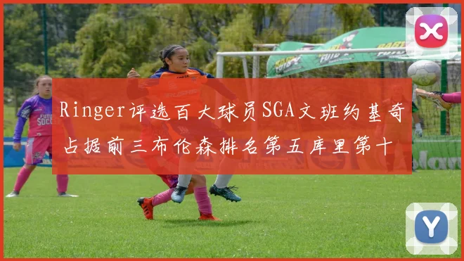 Ringer评选百大球员SGA文班约基奇占据前三布伦森排名第五库里第十杜兰特第十六詹姆斯第二十