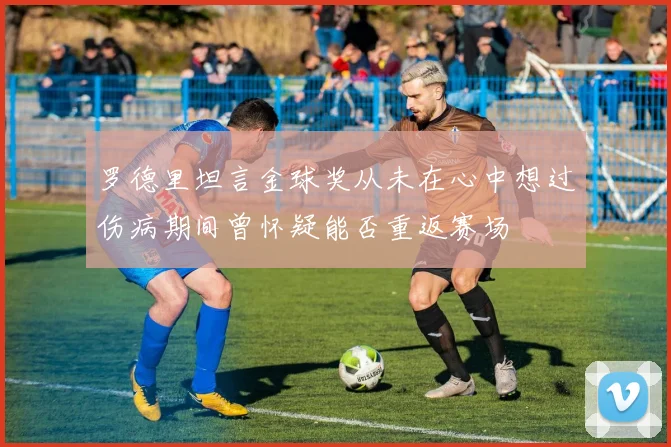 罗德里坦言金球奖从未在心中想过伤病期间曾怀疑能否重返赛场