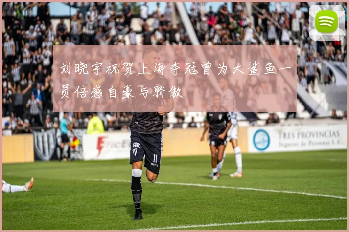 刘晓宇祝贺上海夺冠曾为大鲨鱼一员倍感自豪与骄傲