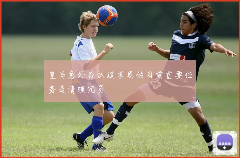 皇马意外否认追求恩佐目前首要任务是清理冗员