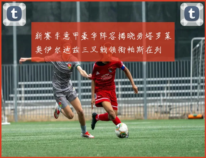 新赛季意甲豪华阵容揭晓劳塔罗莱奥伊尔迪兹三叉戟领衔帕斯在列