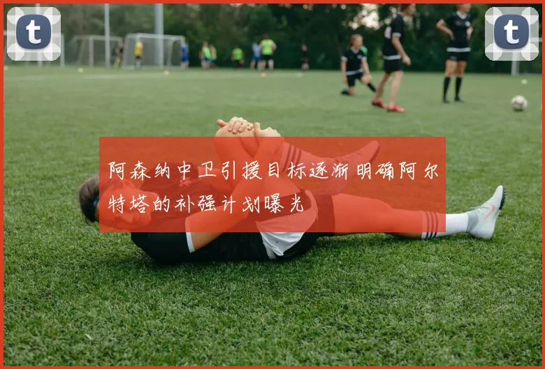 阿森纳中卫引援目标逐渐明确阿尔特塔的补强计划曝光