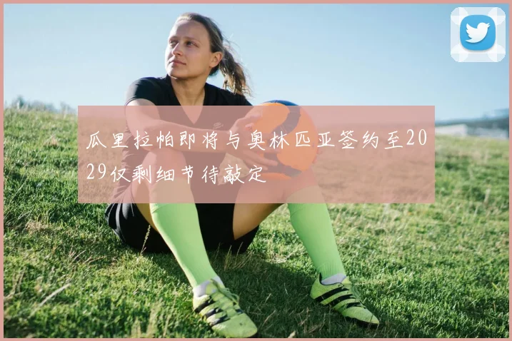 瓜里拉帕即将与奥林匹亚签约至2029仅剩细节待敲定