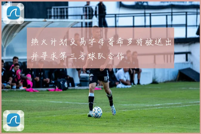 热火计划交易字母哥希罗将被送出并寻求第三方球队合作