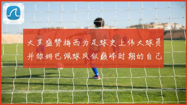 大罗盛赞梅西为足球史上伟大球员并称姆巴佩球风似巅峰时期的自己