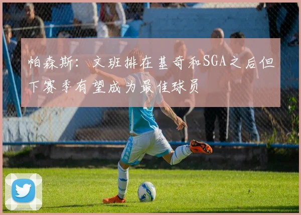 帕森斯：文班排在基奇和SGA之后但下赛季有望成为最佳球员