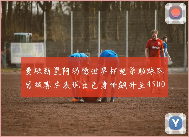 曼联新星阿玛德世界杯绝杀助球队晋级赛季表现出色身价飙升至4500万欧