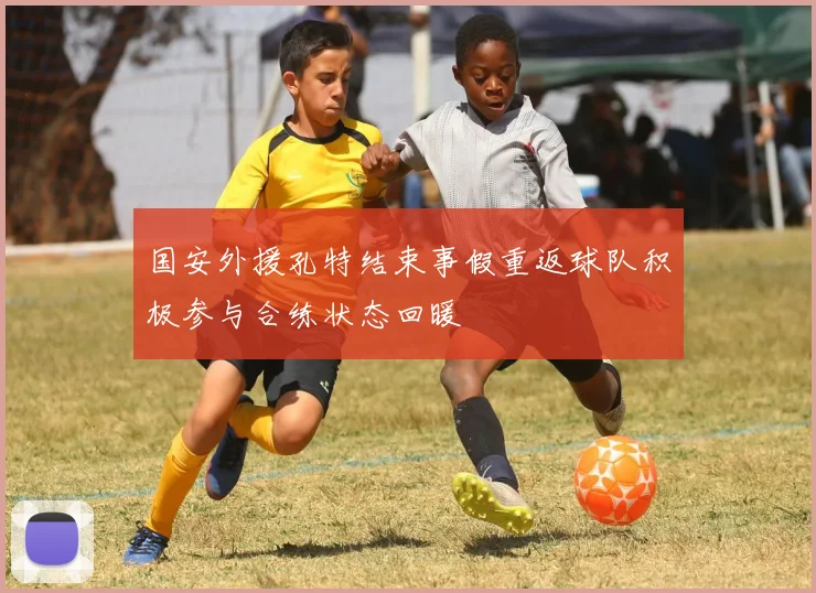 国安外援孔特结束事假重返球队积极参与合练状态回暖