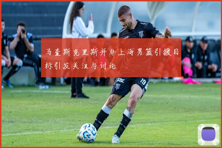 马奎斯克里斯并非上海男篮引援目标引发关注与讨论