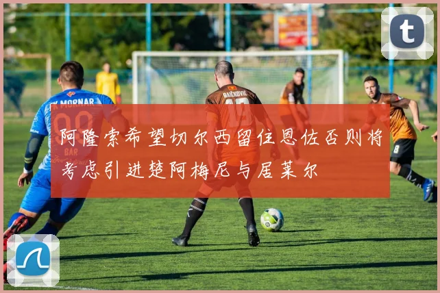 阿隆索希望切尔西留住恩佐否则将考虑引进楚阿梅尼与居莱尔