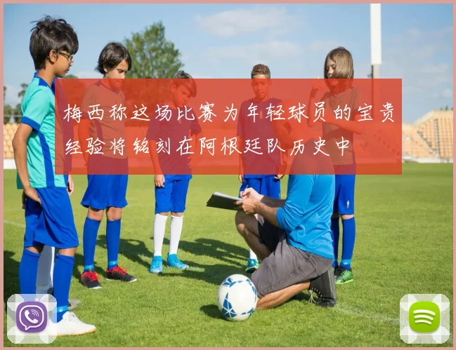 梅西称这场比赛为年轻球员的宝贵经验将铭刻在阿根廷队历史中