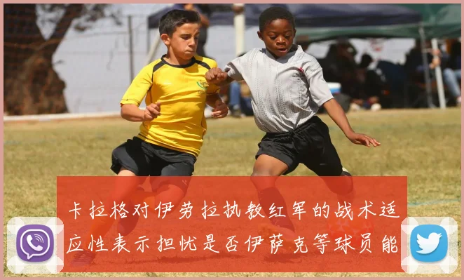 卡拉格对伊劳拉执教红军的战术适应性表示担忧是否伊萨克等球员能融入