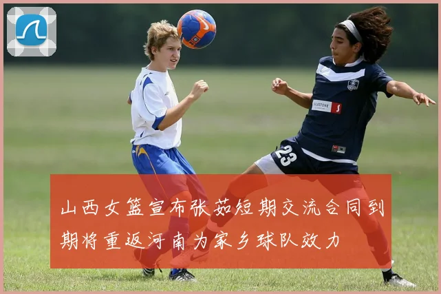 山西女篮宣布张茹短期交流合同到期将重返河南为家乡球队效力