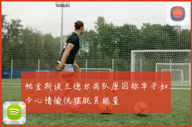 帕金斯谈兰德尔离队原因称华子如今心情愉悦摆脱负能量