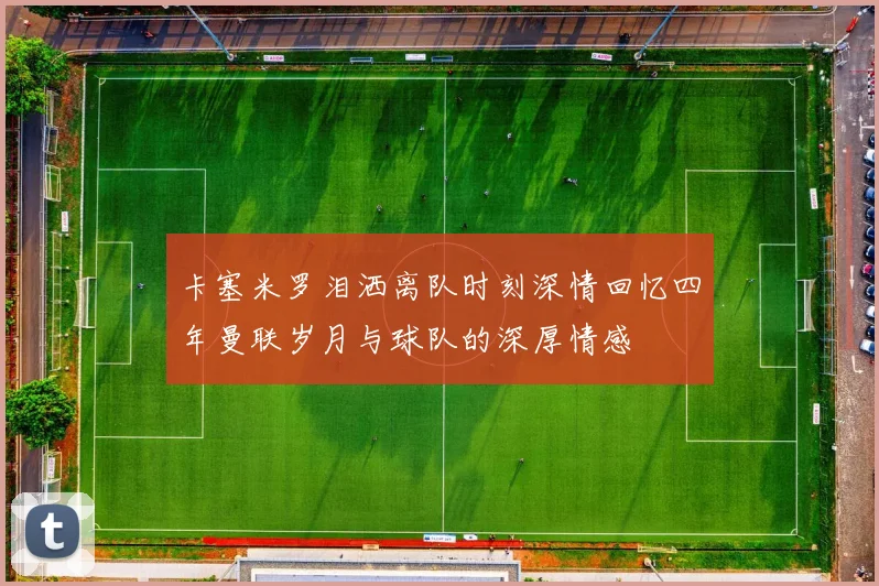 卡塞米罗泪洒离队时刻深情回忆四年曼联岁月与球队的深厚情感
