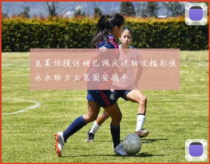 克莱伯模仿姆巴佩庆祝助攻精彩侯永永助力玉昆国安战平