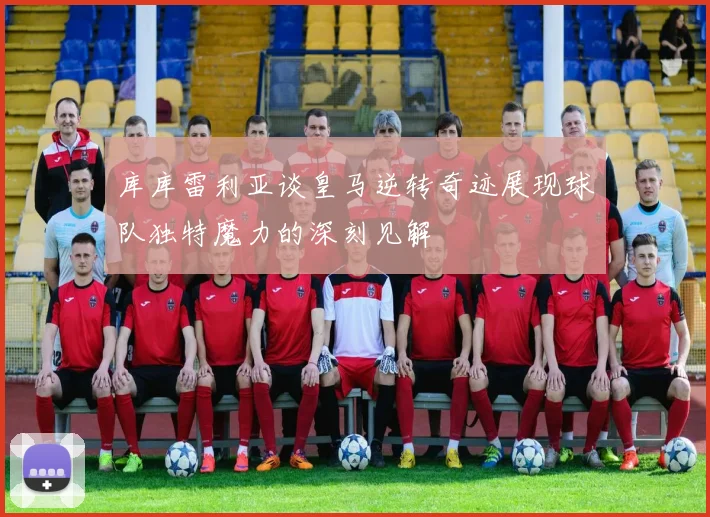 库库雷利亚谈皇马逆转奇迹展现球队独特魔力的深刻见解