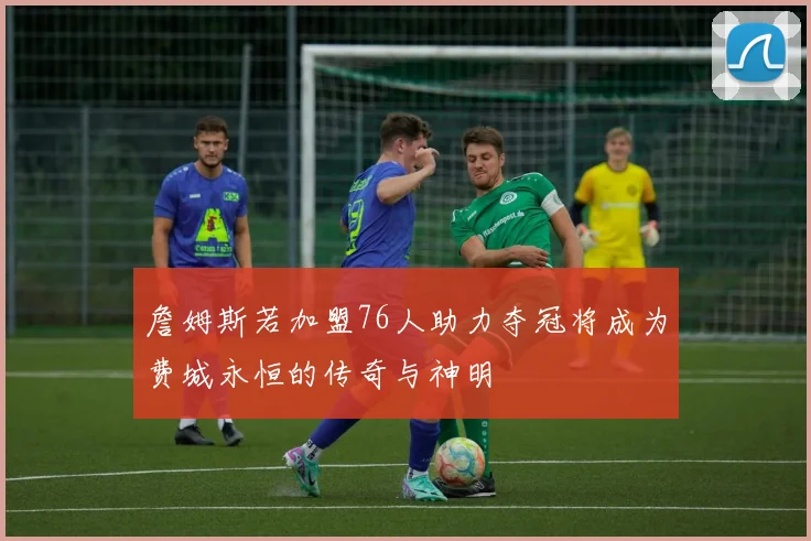 詹姆斯若加盟76人助力夺冠将成为费城永恒的传奇与神明
